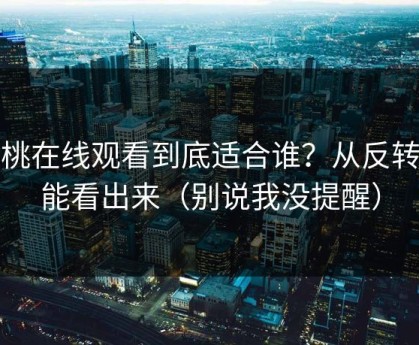 蜜桃在线观看到底适合谁？从反转就能看出来（别说我没提醒）