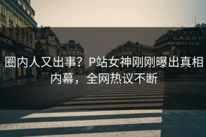 圈内人又出事？P站女神刚刚曝出真相内幕，全网热议不断