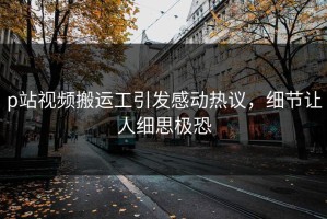 p站视频搬运工引发感动热议，细节让人细思极恐