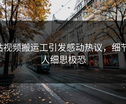 p站视频搬运工引发感动热议，细节让人细思极恐