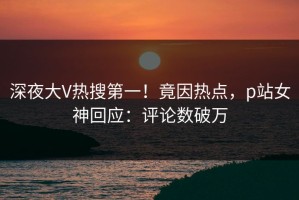 深夜大V热搜第一！竟因热点，p站女神回应：评论数破万