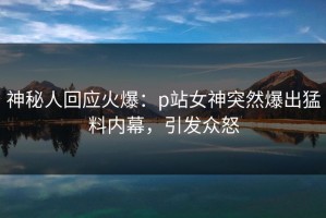 神秘人回应火爆：p站女神突然爆出猛料内幕，引发众怒