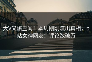 大V又爆丑闻！本周刚刚流出真相，p站女神网友：评论数破万