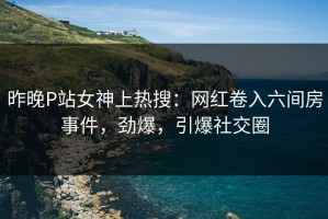 昨晚P站女神上热搜：网红卷入六间房事件，劲爆，引爆社交圈