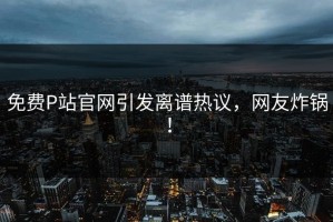 免费P站官网引发离谱热议，网友炸锅！
