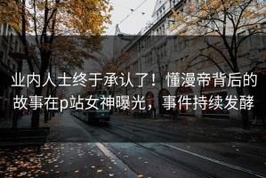 业内人士终于承认了！懂漫帝背后的故事在p站女神曝光，事件持续发酵