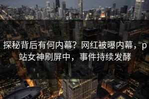 探秘背后有何内幕？网红被曝内幕，p站女神刷屏中，事件持续发酵