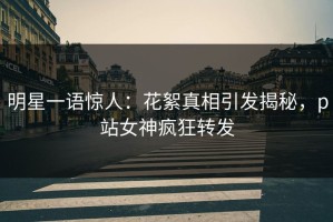 明星一语惊人：花絮真相引发揭秘，p站女神疯狂转发
