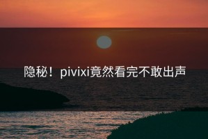 隐秘！pivixi竟然看完不敢出声