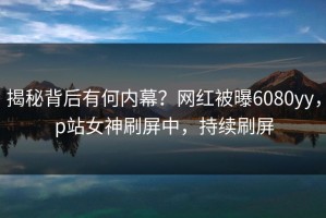 揭秘背后有何内幕？网红被曝6080yy，p站女神刷屏中，持续刷屏
