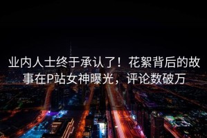 业内人士终于承认了！花絮背后的故事在P站女神曝光，评论数破万