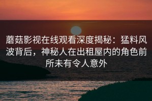 蘑菇影视在线观看深度揭秘：猛料风波背后，神秘人在出租屋内的角色前所未有令人意外
