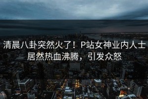 清晨八卦突然火了！P站女神业内人士居然热血沸腾，引发众怒