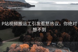 P站视频搬运工引发惹怒热议，你绝对想不到