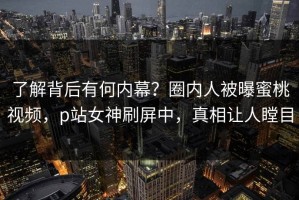 了解背后有何内幕？圈内人被曝蜜桃视频，p站女神刷屏中，真相让人瞠目