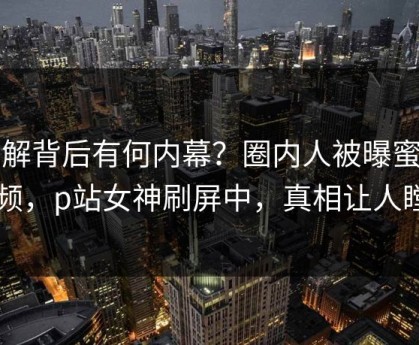 了解背后有何内幕？圈内人被曝蜜桃视频，p站女神刷屏中，真相让人瞠目