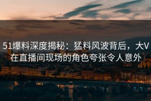 51爆料深度揭秘：猛料风波背后，大V在直播间现场的角色夸张令人意外