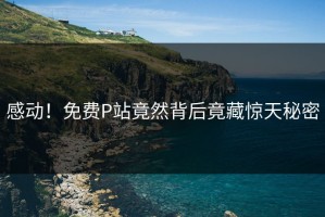 感动！免费P站竟然背后竟藏惊天秘密