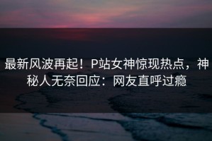 最新风波再起！P站女神惊现热点，神秘人无奈回应：网友直呼过瘾