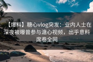 【爆料】糖心vlog突发：业内人士在深夜被曝曾参与溏心视频，出乎意料席卷全网