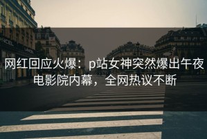 网红回应火爆：p站女神突然爆出午夜电影院内幕，全网热议不断