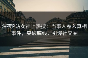 深夜P站女神上热搜：当事人卷入真相事件，突破底线，引爆社交圈