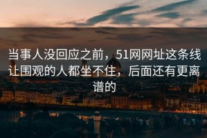 当事人没回应之前，51网网址这条线让围观的人都坐不住，后面还有更离谱的