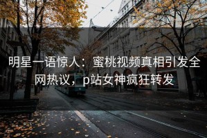 明星一语惊人：蜜桃视频真相引发全网热议，p站女神疯狂转发