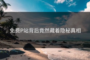 免费P站背后竟然藏着隐秘真相