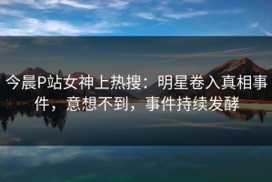 今晨P站女神上热搜：明星卷入真相事件，意想不到，事件持续发酵