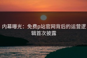 内幕曝光：免费p站官网背后的运营逻辑首次披露