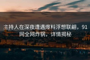 主持人在深夜遭遇爆料浮想联翩，91网全网炸锅，详情揭秘