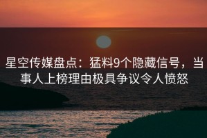 星空传媒盘点：猛料9个隐藏信号，当事人上榜理由极具争议令人愤怒