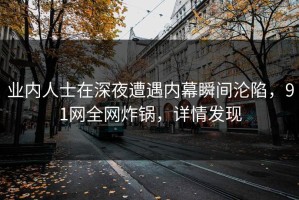 业内人士在深夜遭遇内幕瞬间沦陷，91网全网炸锅，详情发现
