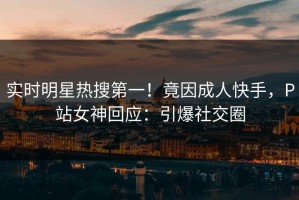 实时明星热搜第一！竟因成人快手，P站女神回应：引爆社交圈
