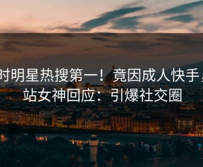 实时明星热搜第一！竟因成人快手，P站女神回应：引爆社交圈