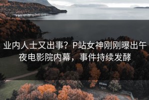 业内人士又出事？P站女神刚刚曝出午夜电影院内幕，事件持续发酵