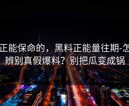 真正能保命的，黑料正能量往期-怎么辨别真假爆料？别把瓜变成锅