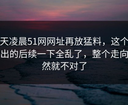 今天凌晨51网网址再放猛料，这个瓜牵出的后续一下全乱了，整个走向突然就不对了