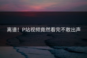 离谱！P站视频竟然看完不敢出声