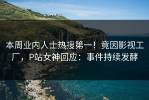 本周业内人士热搜第一！竟因影视工厂，P站女神回应：事件持续发酵