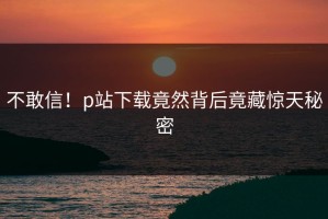 不敢信！p站下载竟然背后竟藏惊天秘密