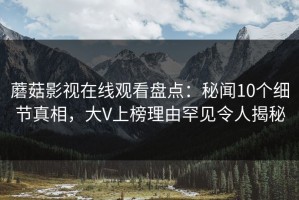 蘑菇影视在线观看盘点：秘闻10个细节真相，大V上榜理由罕见令人揭秘