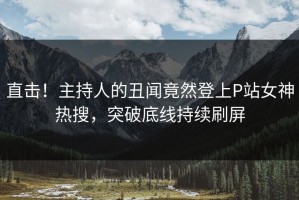 直击！主持人的丑闻竟然登上P站女神热搜，突破底线持续刷屏