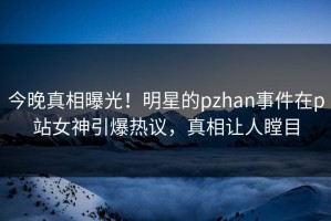 今晚真相曝光！明星的pzhan事件在p站女神引爆热议，真相让人瞠目