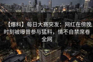 【爆料】每日大赛突发：网红在傍晚时刻被曝曾参与猛料，情不自禁席卷全网