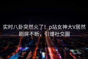 实时八卦突然火了！p站女神大V居然刷屏不断，引爆社交圈