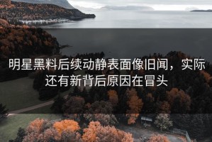 明星黑料后续动静表面像旧闻，实际还有新背后原因在冒头