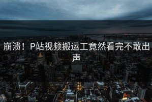 崩溃！P站视频搬运工竟然看完不敢出声
