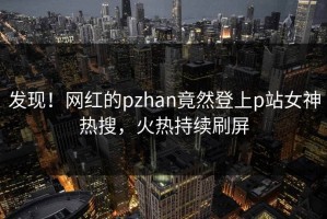 发现！网红的pzhan竟然登上p站女神热搜，火热持续刷屏